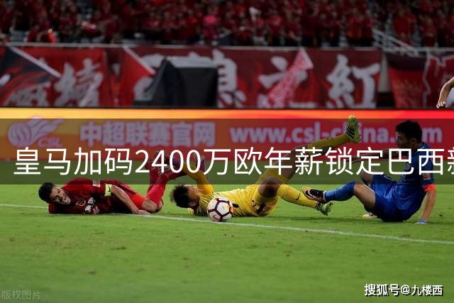 皇马加码2400万欧年薪锁定巴西新星至2031年
